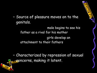 PHALLIC stage Source of pleasure moves on to the genitals. Oedipal complex-   male begins to see his father as a rival for his mother Electra complex -  girls develop an attachment to their fathers LATENCY stage Characterized by repression of sexual concerns, making it latent. 
