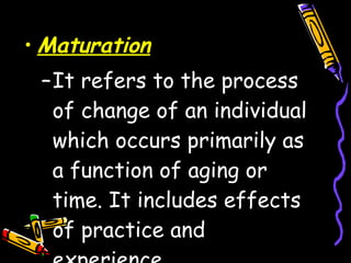 Maturation It refers to the process of change of an individual which occurs primarily as a function of aging or time. It includes effects of practice and experience. 