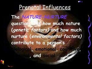 The  NATURE-NURTURE  question asks how much nature ( genetic factors)  and how much nurture ( environmental factors)  contribute to a person’s  biological ,  emotional ,  cognitive ,  personal , and  social development. Prenatal Influences 