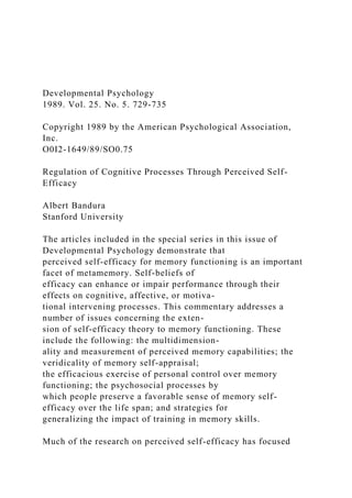 Developmental Psychology
1989. Vol. 25. No. 5. 729-735
Copyright 1989 by the American Psychological Association,
Inc.
O0I2-1649/89/SO0.75
Regulation of Cognitive Processes Through Perceived Self-
Efficacy
Albert Bandura
Stanford University
The articles included in the special series in this issue of
Developmental Psychology demonstrate that
perceived self-efficacy for memory functioning is an important
facet of metamemory. Self-beliefs of
efficacy can enhance or impair performance through their
effects on cognitive, affective, or motiva-
tional intervening processes. This commentary addresses a
number of issues concerning the exten-
sion of self-efficacy theory to memory functioning. These
include the following: the multidimension-
ality and measurement of perceived memory capabilities; the
veridicality of memory self-appraisal;
the efficacious exercise of personal control over memory
functioning; the psychosocial processes by
which people preserve a favorable sense of memory self-
efficacy over the life span; and strategies for
generalizing the impact of training in memory skills.
Much of the research on perceived self-efficacy has focused
 