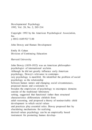 Developmental Psychology
1992, Vol. 28, No. 2, 205-214
Copyright 1992 by the American Psychological Association,
Inc.
y 0012-1649/92/^3.00
John Dewey and Human Development
Emily D. Cahan
Division of Continuing Education
Harvard University
John Dewey (1859-1952) was an American philosopher-
psychologist of international acclaim.
Although he did not greatly influence early American
psychology, Dewey's relevance to contempo-
rary psychology is manifold. He identified the problem of social
psychology as the relationship
between human nature and changing social circumstances,
proposed means and a rationale to
broaden the empiricism of psychology to encompass domains
outside of the traditional laboratory
setting, suggested that functional rather than structural
characteristics differentiate childish from
adult reasoning, and proposed a theory of noninevitable child
development in which social values
and practices play essential roles. Dewey proposed that by
elucidating mechanisms for realizing
desired values psychology can be an empirically based
instrument for promoting human develop-
 
