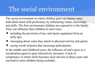 The social environment
The social environment in which children grow up impacts upon
individual motor skill proficiency by influencing values, knowledge
and skills. The first environment children are exposed to is the family.
They can influence their children in such ways:
•   including the provision of toys and sports equipment from an
    early age;
•   messaging about value they attach to physical activity and sports;
•   saying words of praise that encourage participation.
In the middle and childhood years, the influence of one's peers as a
socialisation agent in sport and activity increases. A lack of
competency in motor skills becomes most obvious in these years and
can lead to some children being excluded.
 