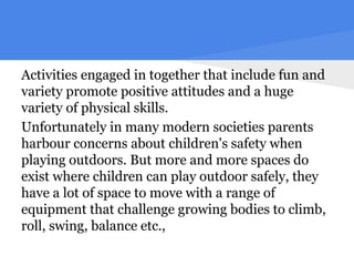Activities engaged in together that include fun and
variety promote positive attitudes and a huge
variety of physical skills.
Unfortunately in many modern societies parents
harbour concerns about children's safety when
playing outdoors. But more and more spaces do
exist where children can play outdoor safely, they
have a lot of space to move with a range of
equipment that challenge growing bodies to climb,
roll, swing, balance etc.,
 