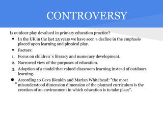 CONTROVERSY
Is outdoor play devalued in primary education practice?
 •   In the UK in the last 25 years we have seen a decline in the emphasis
     placed upon learning and physical play.
 •   Factors:
 1. Focus on children´s literacy and numeracy development.
 2. Narrowed view of the purposes of education.
 3. Adoption of a model that valued classroom learning instead of outdoors
    learning.

•.   According to Geva Blenkin and Marian Whitehead: "the most
     misunderstood dimension dimension of the planned curriculum is the
     creation of an environment in which education is to take place".
 