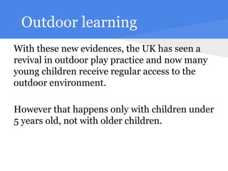 Outdoor learning
With these new evidences, the UK has seen a
revival in outdoor play practice and now many
young children receive regular access to the
outdoor environment.

However that happens only with children under
5 years old, not with older children.
 