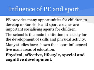 Influence of PE and sport
PE provides many opportunities for children to
develop motor skills and sport coaches are
important socialising agents for children.
The school is the main institution in society for
the development of skills and physical activity.
Many studies have shown that sport influenced
five main areas of education:
Physical, affective, lifestyle, special and
cognitive development.
 