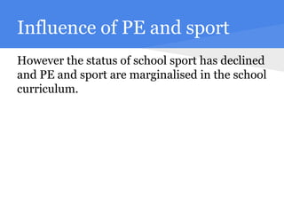 Influence of PE and sport
However the status of school sport has declined
and PE and sport are marginalised in the school
curriculum.
 