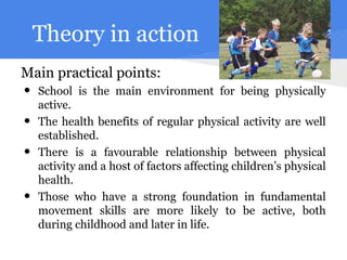 Theory in action
Main practical points:
•   School is the main environment for being physically
    active.
•   The health benefits of regular physical activity are well
    established.
•   There is a favourable relationship between physical
    activity and a host of factors affecting children’s physical
    health.
•   Those who have a strong foundation in fundamental
    movement skills are more likely to be active, both
    during childhood and later in life.
 