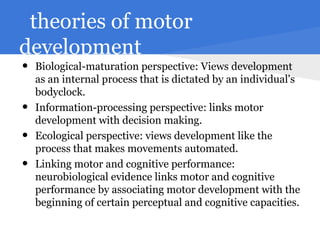 theories of motor
development
•   Biological-maturation perspective: Views development
    as an internal process that is dictated by an individual's
    bodyclock.
•   Information-processing perspective: links motor
    development with decision making.
•   Ecological perspective: views development like the
    process that makes movements automated.
•   Linking motor and cognitive performance:
    neurobiological evidence links motor and cognitive
    performance by associating motor development with the
    beginning of certain perceptual and cognitive capacities.
 