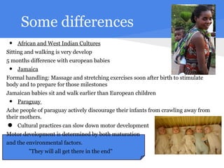 Some differences
 •   African and West Indian Cultures
Sitting and walking is very develop
5 months difference with european babies
 •   Jamaica
Formal handling: Massage and stretching exercises soon after birth to stimulate
body and to prepare for those milestones
Jamaican babies sit and walk earlier than European children
 •   Paraguay
Ache people of paraguay actively discourage their infants from crawling away from
their mothers.

•    Cultural practices can slow down motor development
Motor development is determined by both maturation
and the environmental factors.
         "They will all get there in the end"
 