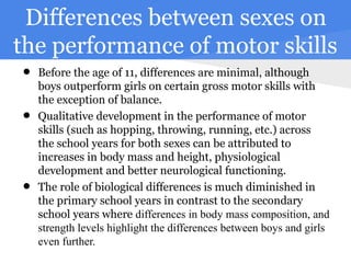Differences between sexes on
the performance of motor skills
 • Before the age of girls on certainare minimal, although
   boys outperform
                     11, differences
                                      gross motor skills with
     the exception of balance.
 •   Qualitative development in the performance of motor
     skills (such as hopping, throwing, running, etc.) across
     the school years for both sexes can be attributed to
     increases in body mass and height, physiological
     development and better neurological functioning.
 •   The role of biological differences is much diminished in
     the primary school years in contrast to the secondary
     school years where differences in body mass composition, and
     strength levels highlight the differences between boys and girls
     even further.
 