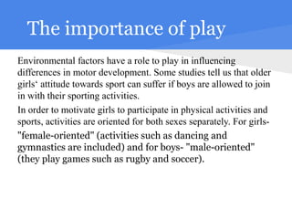 The importance of play
Environmental factors have a role to play in influencing
differences in motor development. Some studies tell us that older
girls‘ attitude towards sport can suffer if boys are allowed to join
in with their sporting activities.
In order to motivate girls to participate in physical activities and
sports, activities are oriented for both sexes separately. For girls-
"female-oriented" (activities such as dancing and
gymnastics are included) and for boys- "male-oriented"
(they play games such as rugby and soccer).
 