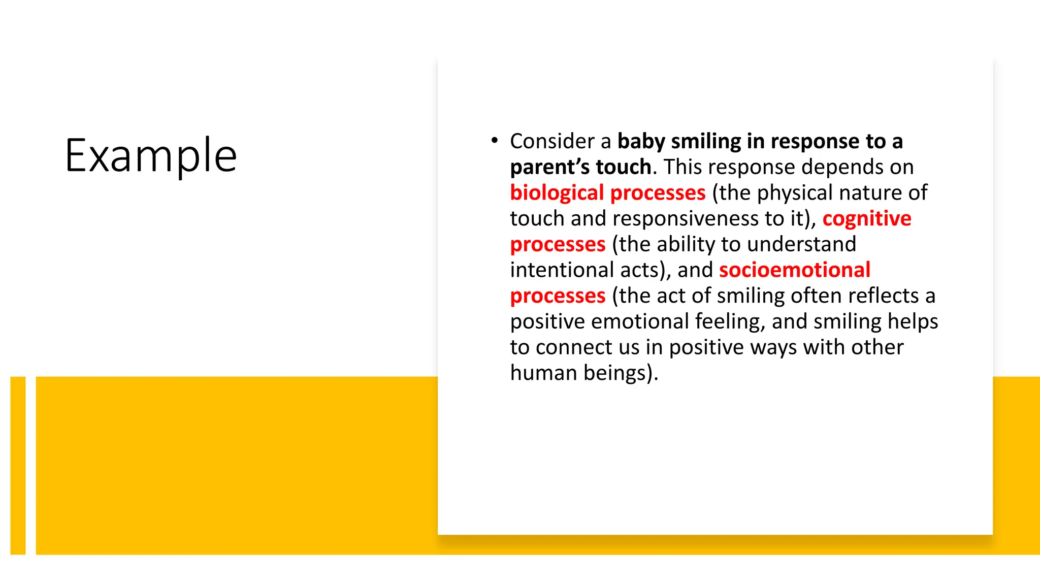 Example • Consider a baby smiling in response to a
parent’s touch. This response depends on
biological processes (the physical nature of
touch and responsiveness to it), cognitive
processes (the ability to understand
intentional acts), and socioemotional
processes (the act of smiling often reflects a
positive emotional feeling, and smiling helps
to connect us in positive ways with other
human beings).
 