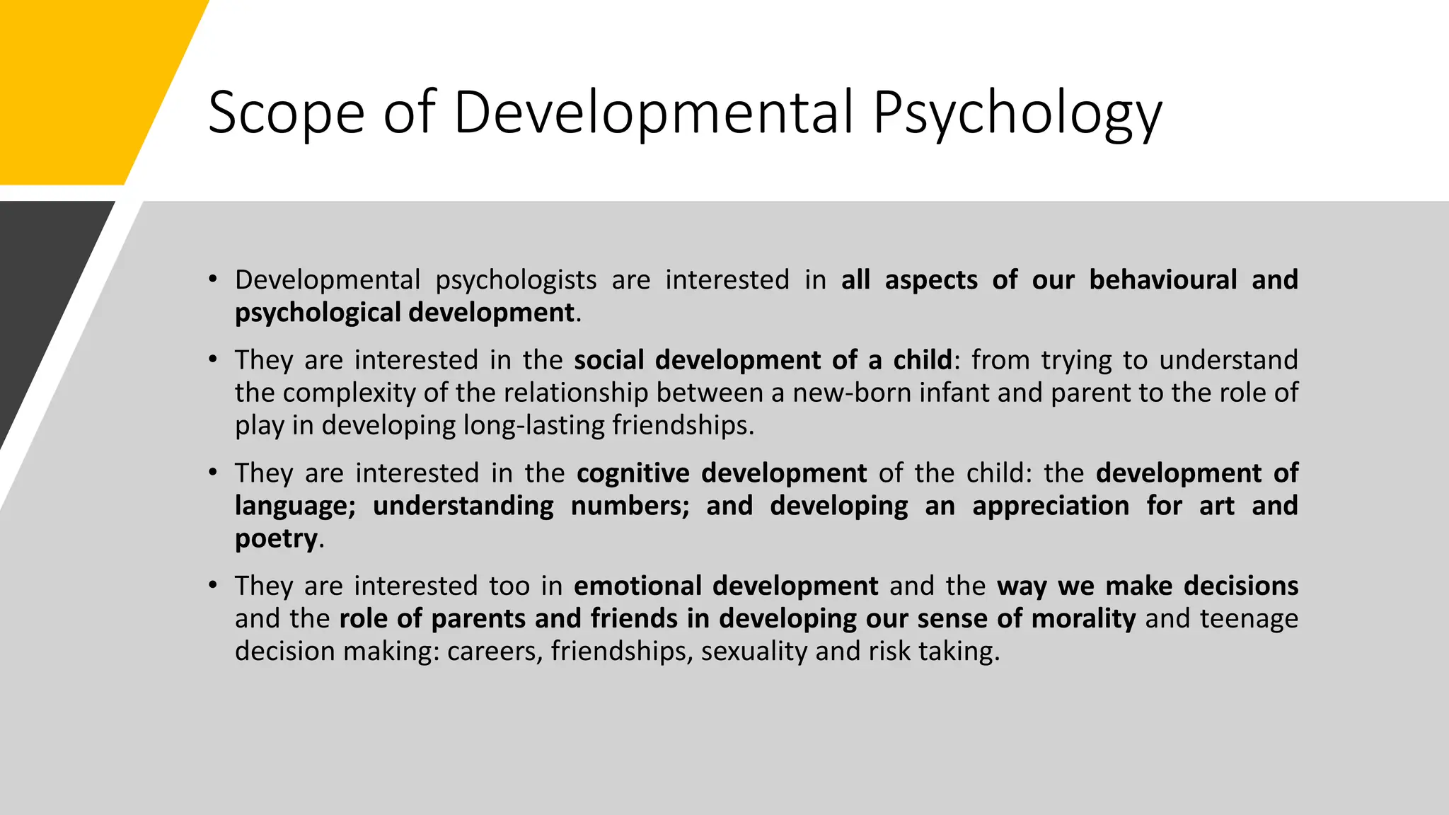 Scope of Developmental Psychology
• Developmental psychologists are interested in all aspects of our behavioural and
psychological development.
• They are interested in the social development of a child: from trying to understand
the complexity of the relationship between a new-born infant and parent to the role of
play in developing long-lasting friendships.
• They are interested in the cognitive development of the child: the development of
language; understanding numbers; and developing an appreciation for art and
poetry.
• They are interested too in emotional development and the way we make decisions
and the role of parents and friends in developing our sense of morality and teenage
decision making: careers, friendships, sexuality and risk taking.
 