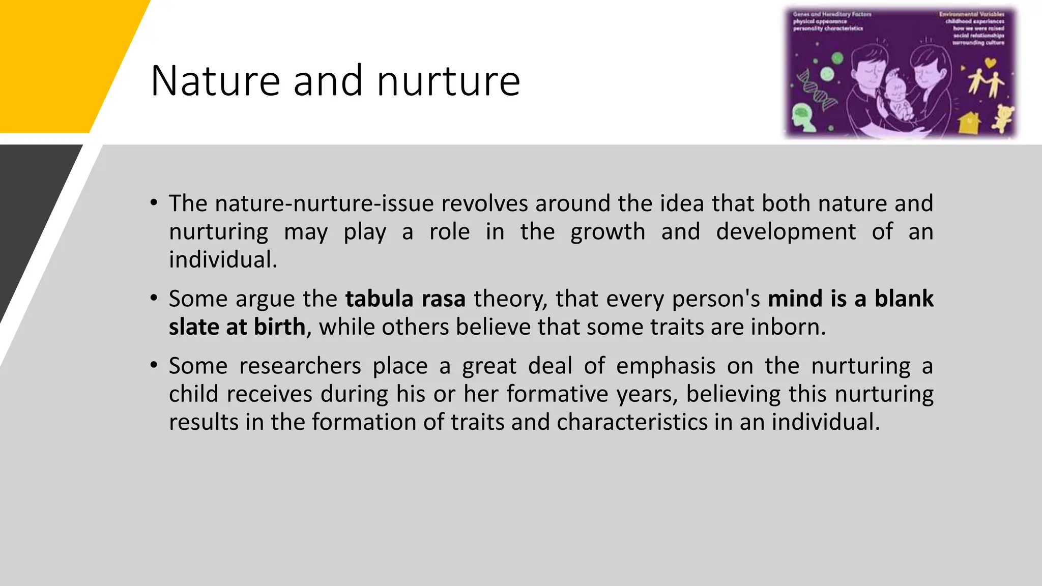 Nature and nurture
• The nature-nurture-issue revolves around the idea that both nature and
nurturing may play a role in the growth and development of an
individual.
• Some argue the tabula rasa theory, that every person's mind is a blank
slate at birth, while others believe that some traits are inborn.
• Some researchers place a great deal of emphasis on the nurturing a
child receives during his or her formative years, believing this nurturing
results in the formation of traits and characteristics in an individual.
 