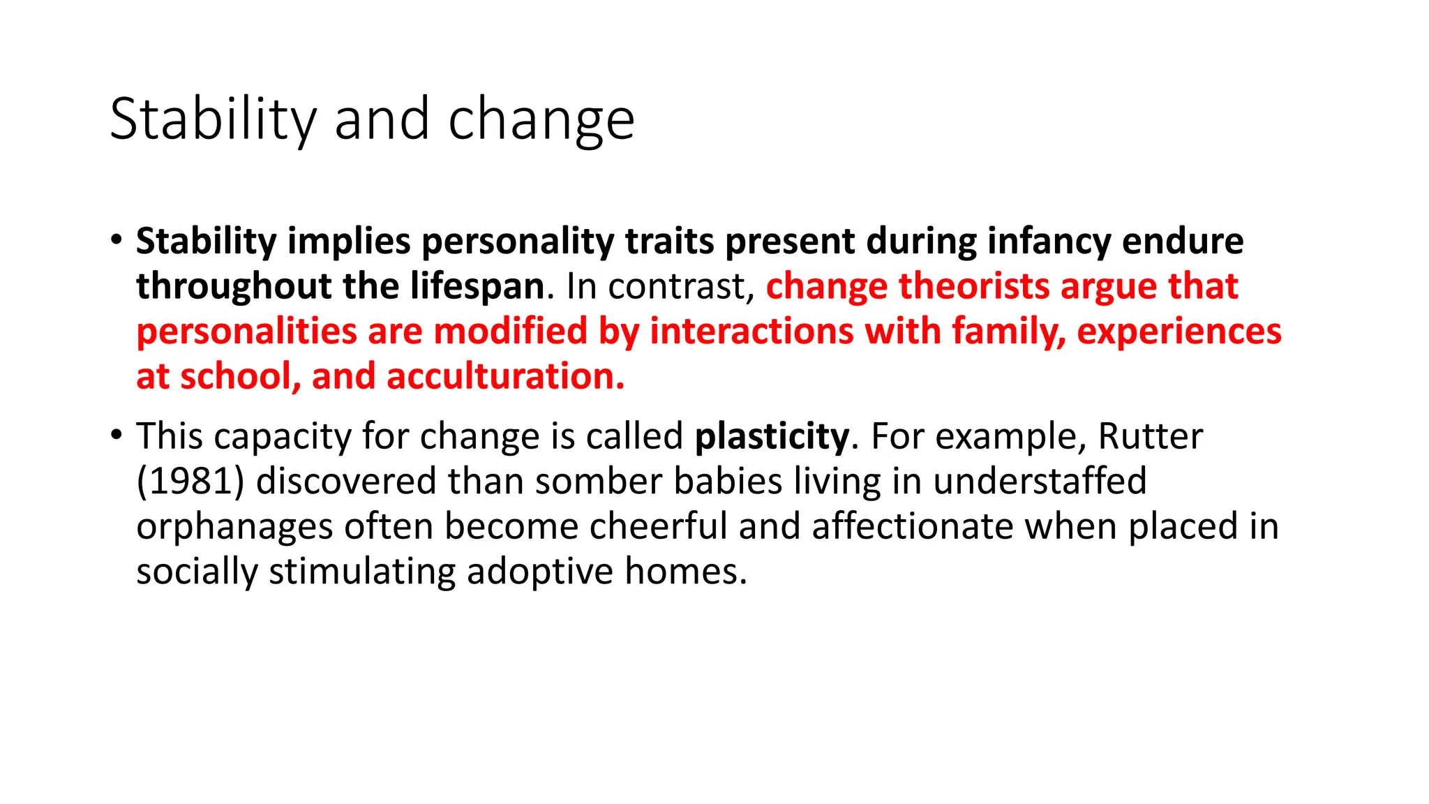 Stability and change
• Stability implies personality traits present during infancy endure
throughout the lifespan. In contrast, change theorists argue that
personalities are modified by interactions with family, experiences
at school, and acculturation.
• This capacity for change is called plasticity. For example, Rutter
(1981) discovered than somber babies living in understaffed
orphanages often become cheerful and affectionate when placed in
socially stimulating adoptive homes.
 