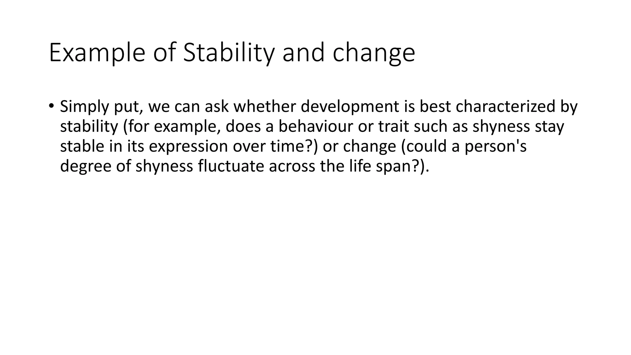 Example of Stability and change
• Simply put, we can ask whether development is best characterized by
stability (for example, does a behaviour or trait such as shyness stay
stable in its expression over time?) or change (could a person's
degree of shyness fluctuate across the life span?).
 