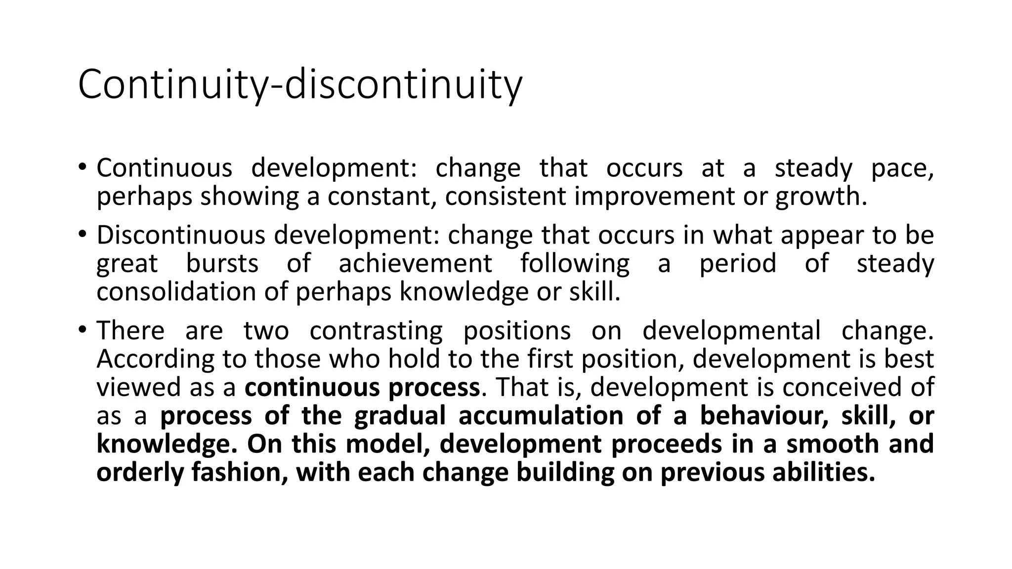Continuity-discontinuity
• Continuous development: change that occurs at a steady pace,
perhaps showing a constant, consistent improvement or growth.
• Discontinuous development: change that occurs in what appear to be
great bursts of achievement following a period of steady
consolidation of perhaps knowledge or skill.
• There are two contrasting positions on developmental change.
According to those who hold to the first position, development is best
viewed as a continuous process. That is, development is conceived of
as a process of the gradual accumulation of a behaviour, skill, or
knowledge. On this model, development proceeds in a smooth and
orderly fashion, with each change building on previous abilities.
 