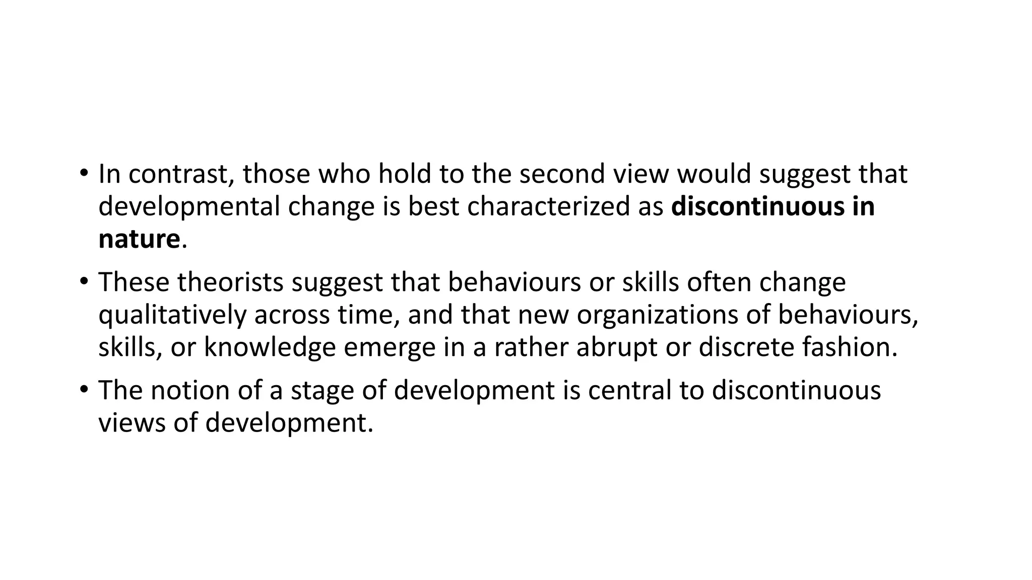• In contrast, those who hold to the second view would suggest that
developmental change is best characterized as discontinuous in
nature.
• These theorists suggest that behaviours or skills often change
qualitatively across time, and that new organizations of behaviours,
skills, or knowledge emerge in a rather abrupt or discrete fashion.
• The notion of a stage of development is central to discontinuous
views of development.
 