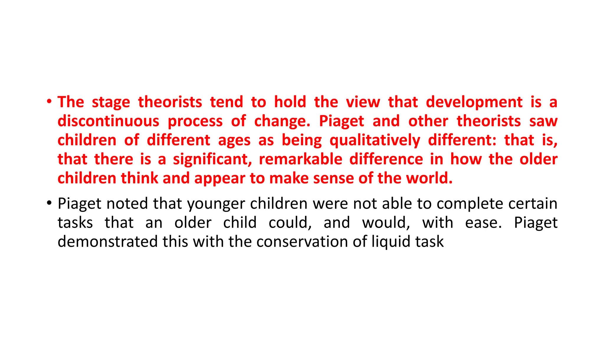 • The stage theorists tend to hold the view that development is a
discontinuous process of change. Piaget and other theorists saw
children of different ages as being qualitatively different: that is,
that there is a significant, remarkable difference in how the older
children think and appear to make sense of the world.
• Piaget noted that younger children were not able to complete certain
tasks that an older child could, and would, with ease. Piaget
demonstrated this with the conservation of liquid task
 