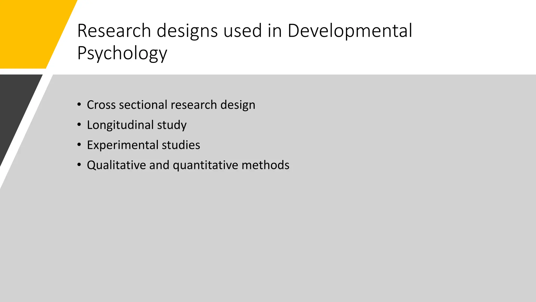 Research designs used in Developmental
Psychology
• Cross sectional research design
• Longitudinal study
• Experimental studies
• Qualitative and quantitative methods
 