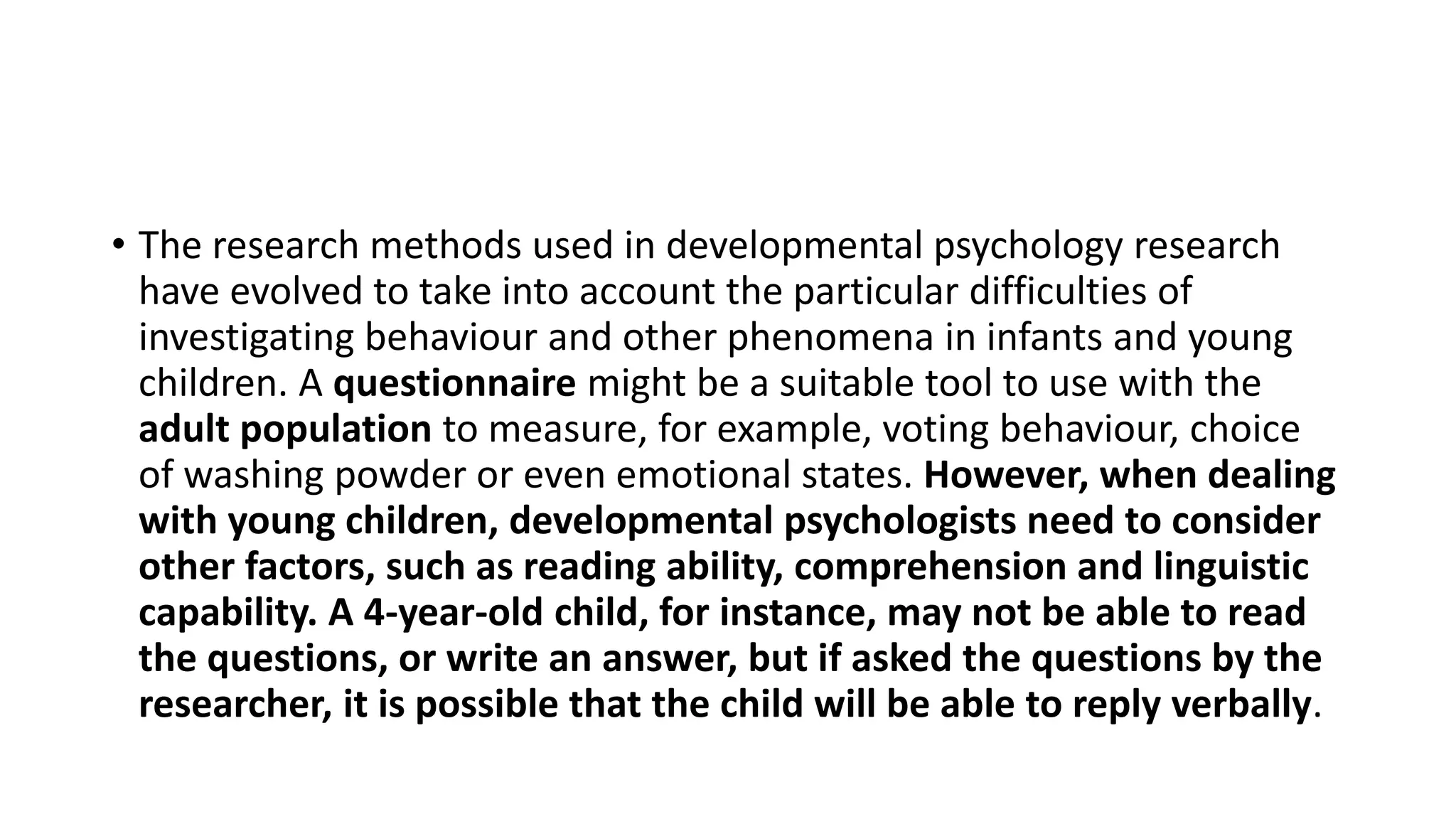 • The research methods used in developmental psychology research
have evolved to take into account the particular difficulties of
investigating behaviour and other phenomena in infants and young
children. A questionnaire might be a suitable tool to use with the
adult population to measure, for example, voting behaviour, choice
of washing powder or even emotional states. However, when dealing
with young children, developmental psychologists need to consider
other factors, such as reading ability, comprehension and linguistic
capability. A 4-year-old child, for instance, may not be able to read
the questions, or write an answer, but if asked the questions by the
researcher, it is possible that the child will be able to reply verbally.
 