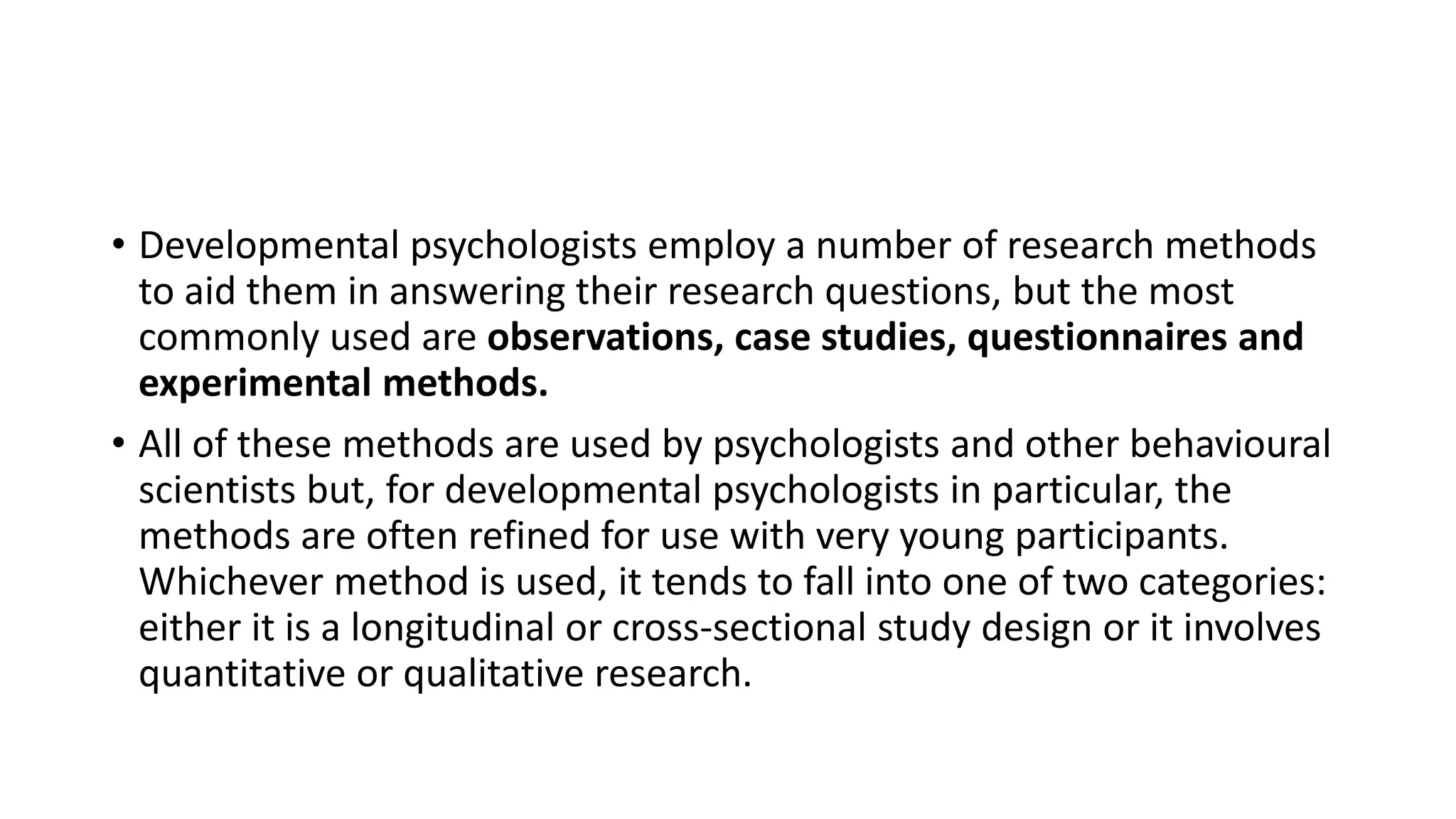 • Developmental psychologists employ a number of research methods
to aid them in answering their research questions, but the most
commonly used are observations, case studies, questionnaires and
experimental methods.
• All of these methods are used by psychologists and other behavioural
scientists but, for developmental psychologists in particular, the
methods are often refined for use with very young participants.
Whichever method is used, it tends to fall into one of two categories:
either it is a longitudinal or cross-sectional study design or it involves
quantitative or qualitative research.
 