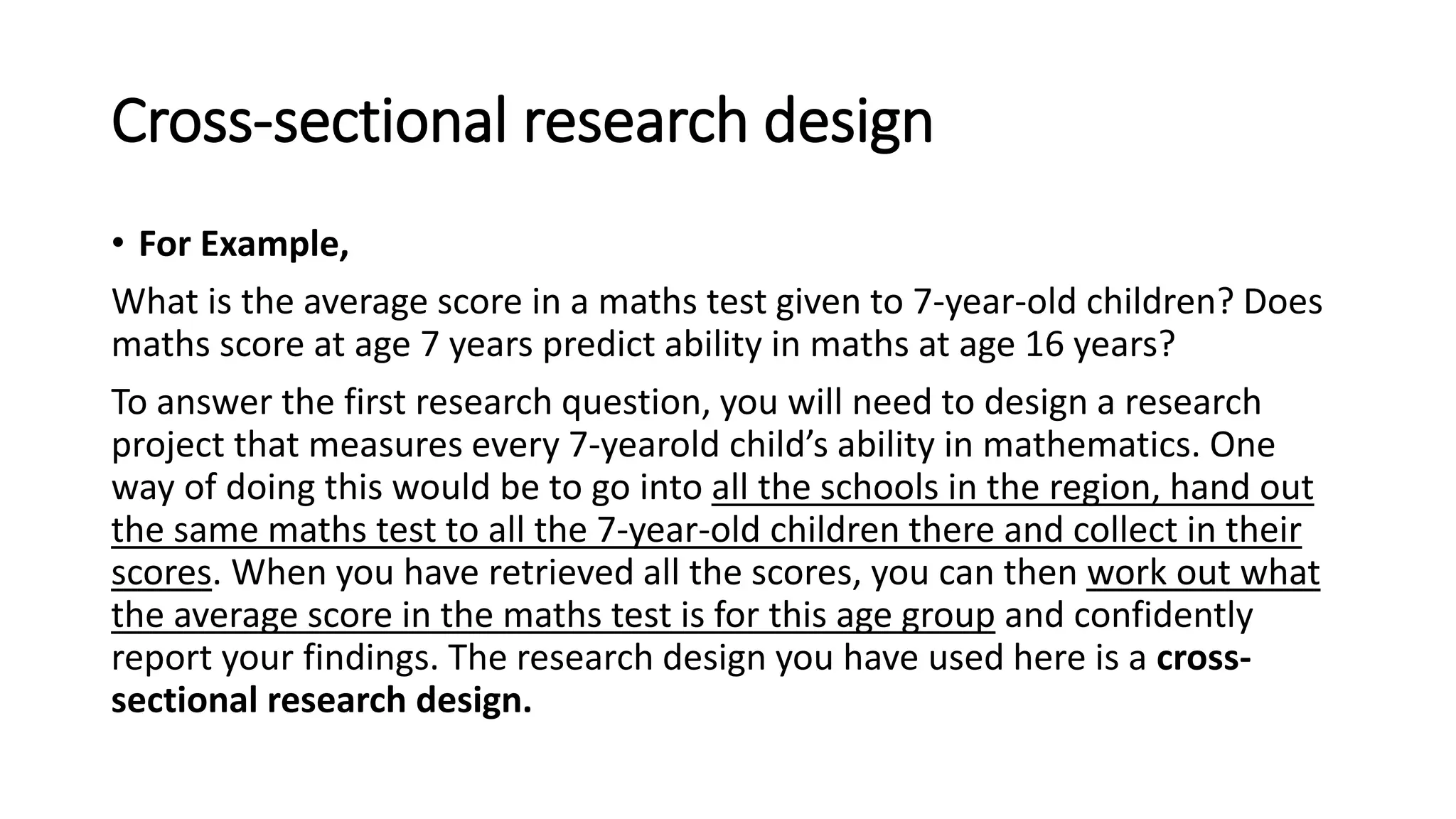 Cross-sectional research design
• For Example,
What is the average score in a maths test given to 7-year-old children? Does
maths score at age 7 years predict ability in maths at age 16 years?
To answer the first research question, you will need to design a research
project that measures every 7-yearold child’s ability in mathematics. One
way of doing this would be to go into all the schools in the region, hand out
the same maths test to all the 7-year-old children there and collect in their
scores. When you have retrieved all the scores, you can then work out what
the average score in the maths test is for this age group and confidently
report your findings. The research design you have used here is a cross-
sectional research design.
 