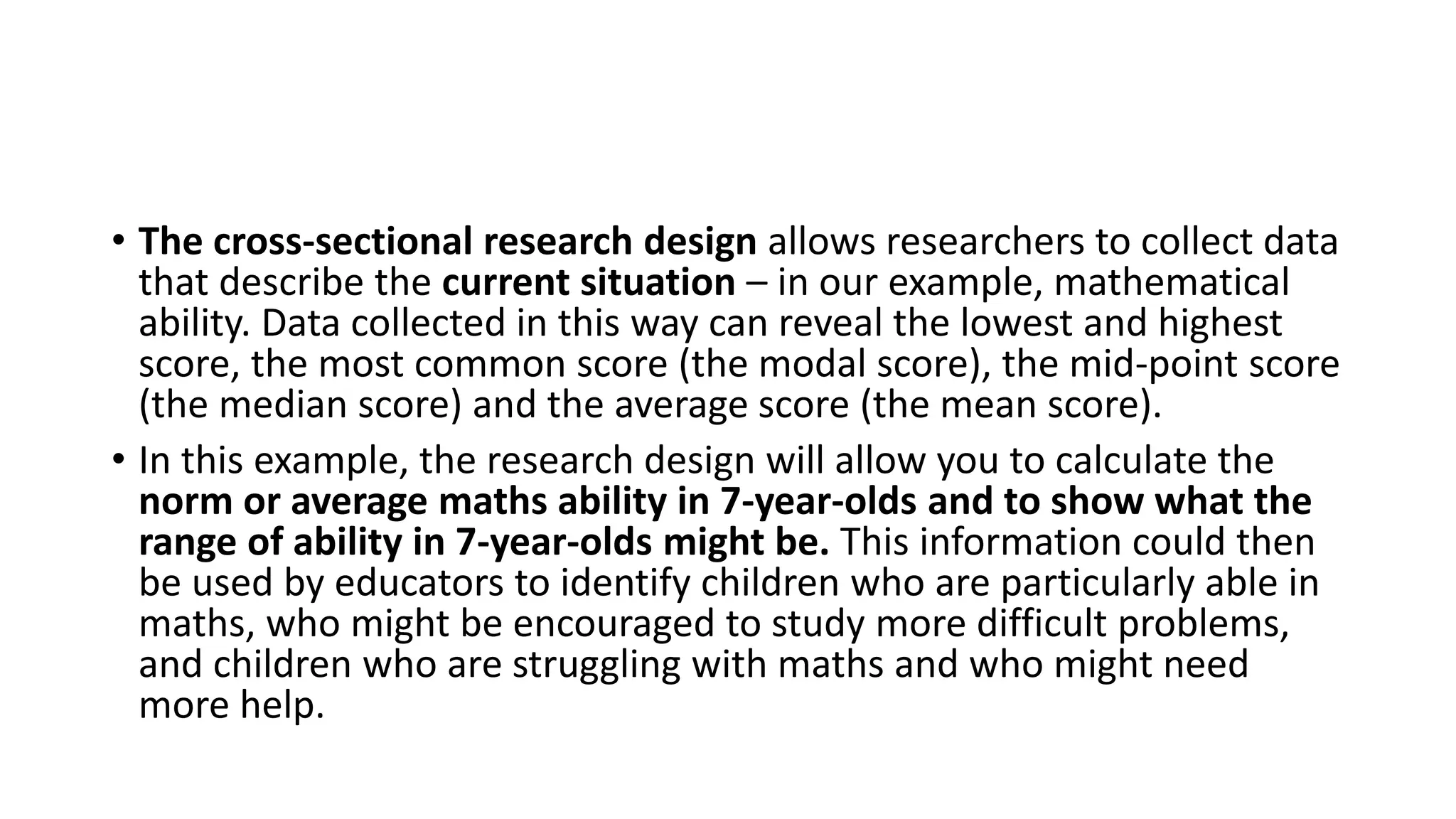 • The cross-sectional research design allows researchers to collect data
that describe the current situation – in our example, mathematical
ability. Data collected in this way can reveal the lowest and highest
score, the most common score (the modal score), the mid-point score
(the median score) and the average score (the mean score).
• In this example, the research design will allow you to calculate the
norm or average maths ability in 7-year-olds and to show what the
range of ability in 7-year-olds might be. This information could then
be used by educators to identify children who are particularly able in
maths, who might be encouraged to study more difficult problems,
and children who are struggling with maths and who might need
more help.
 