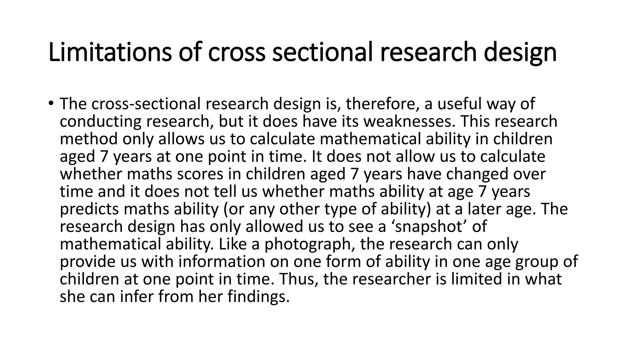 Limitations of cross sectional research design
• The cross-sectional research design is, therefore, a useful way of
conducting research, but it does have its weaknesses. This research
method only allows us to calculate mathematical ability in children
aged 7 years at one point in time. It does not allow us to calculate
whether maths scores in children aged 7 years have changed over
time and it does not tell us whether maths ability at age 7 years
predicts maths ability (or any other type of ability) at a later age. The
research design has only allowed us to see a ‘snapshot’ of
mathematical ability. Like a photograph, the research can only
provide us with information on one form of ability in one age group of
children at one point in time. Thus, the researcher is limited in what
she can infer from her findings.
 