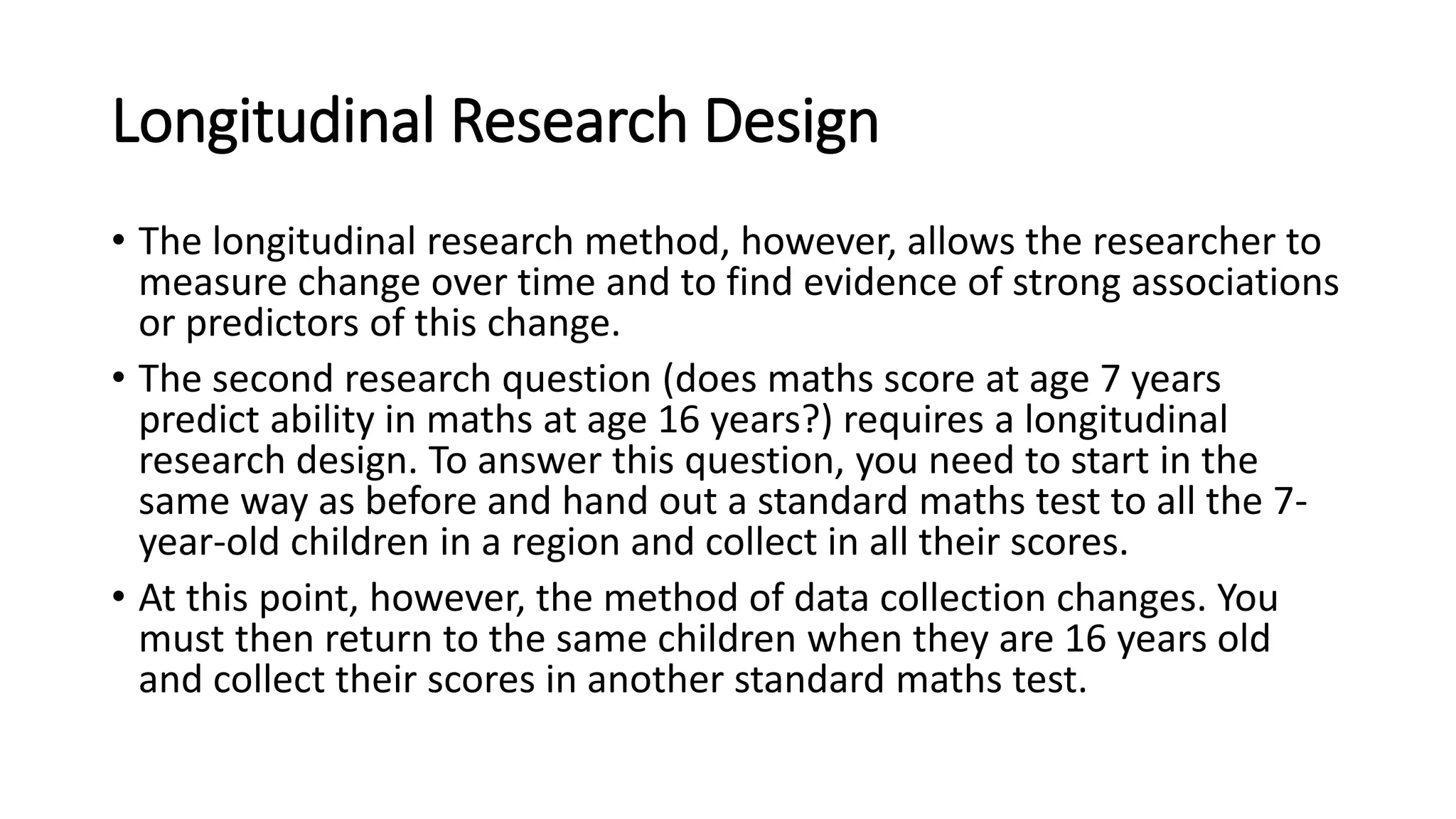 Longitudinal Research Design
• The longitudinal research method, however, allows the researcher to
measure change over time and to find evidence of strong associations
or predictors of this change.
• The second research question (does maths score at age 7 years
predict ability in maths at age 16 years?) requires a longitudinal
research design. To answer this question, you need to start in the
same way as before and hand out a standard maths test to all the 7-
year-old children in a region and collect in all their scores.
• At this point, however, the method of data collection changes. You
must then return to the same children when they are 16 years old
and collect their scores in another standard maths test.
 