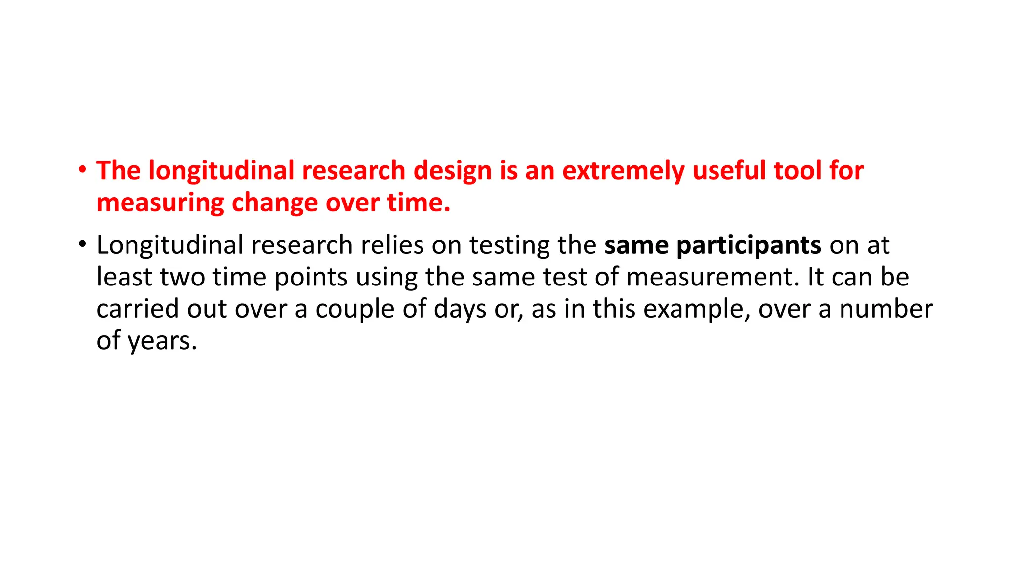 • The longitudinal research design is an extremely useful tool for
measuring change over time.
• Longitudinal research relies on testing the same participants on at
least two time points using the same test of measurement. It can be
carried out over a couple of days or, as in this example, over a number
of years.
 
