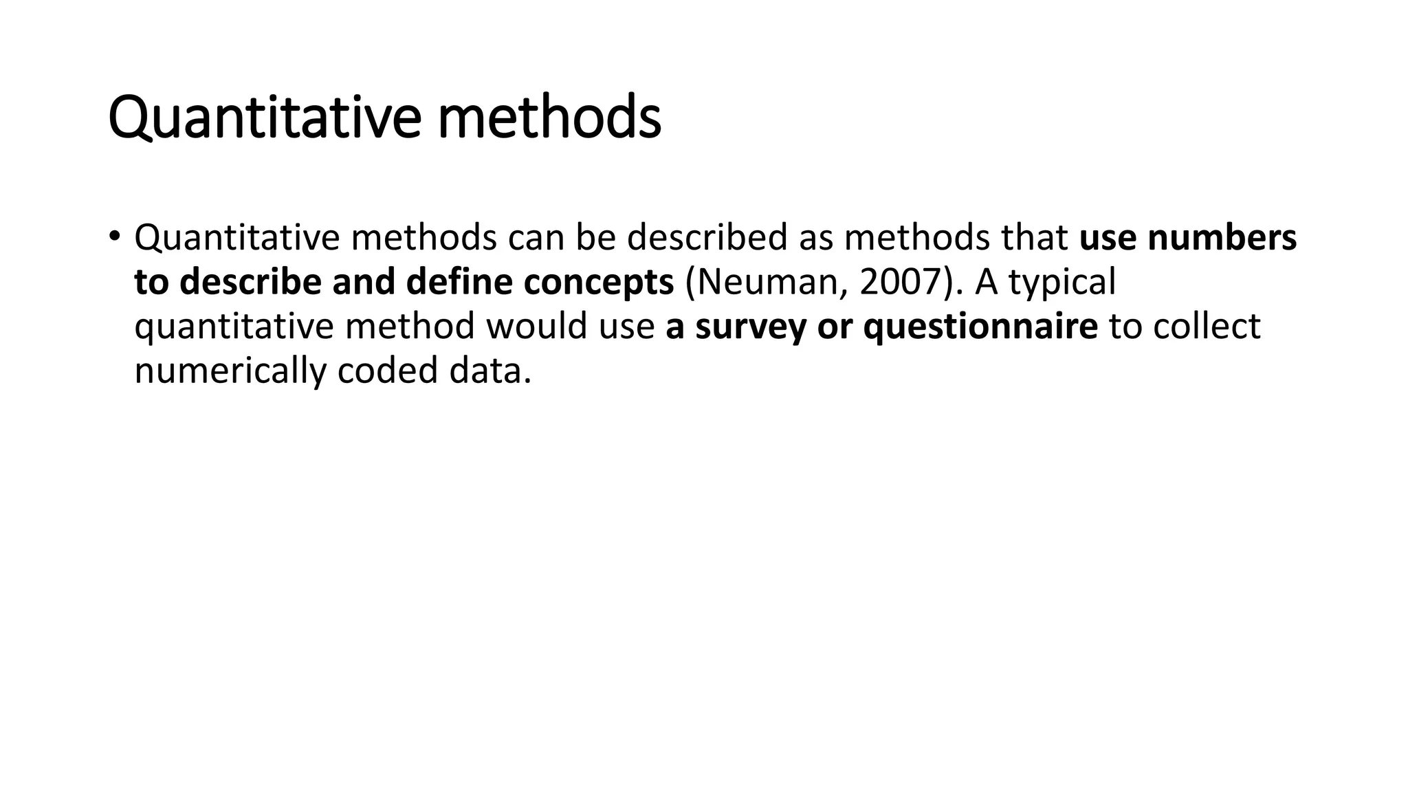 Quantitative methods
• Quantitative methods can be described as methods that use numbers
to describe and define concepts (Neuman, 2007). A typical
quantitative method would use a survey or questionnaire to collect
numerically coded data.
 