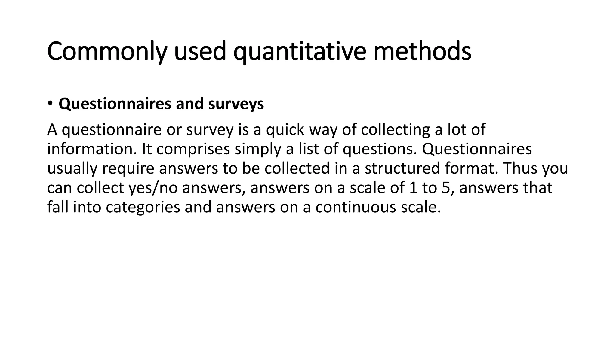 Commonly used quantitative methods
• Questionnaires and surveys
A questionnaire or survey is a quick way of collecting a lot of
information. It comprises simply a list of questions. Questionnaires
usually require answers to be collected in a structured format. Thus you
can collect yes/no answers, answers on a scale of 1 to 5, answers that
fall into categories and answers on a continuous scale.
 