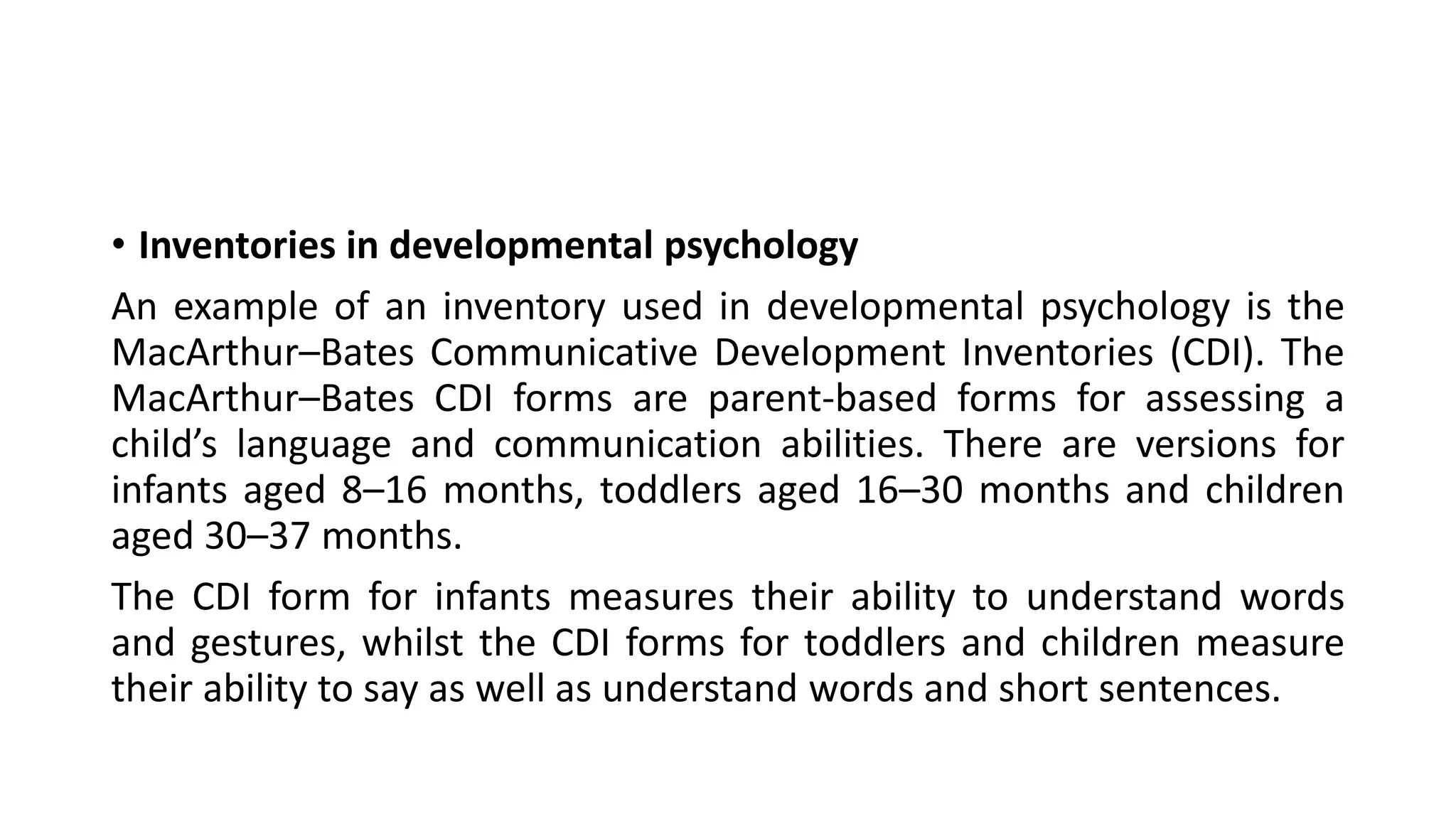 • Inventories in developmental psychology
An example of an inventory used in developmental psychology is the
MacArthur–Bates Communicative Development Inventories (CDI). The
MacArthur–Bates CDI forms are parent-based forms for assessing a
child’s language and communication abilities. There are versions for
infants aged 8–16 months, toddlers aged 16–30 months and children
aged 30–37 months.
The CDI form for infants measures their ability to understand words
and gestures, whilst the CDI forms for toddlers and children measure
their ability to say as well as understand words and short sentences.
 