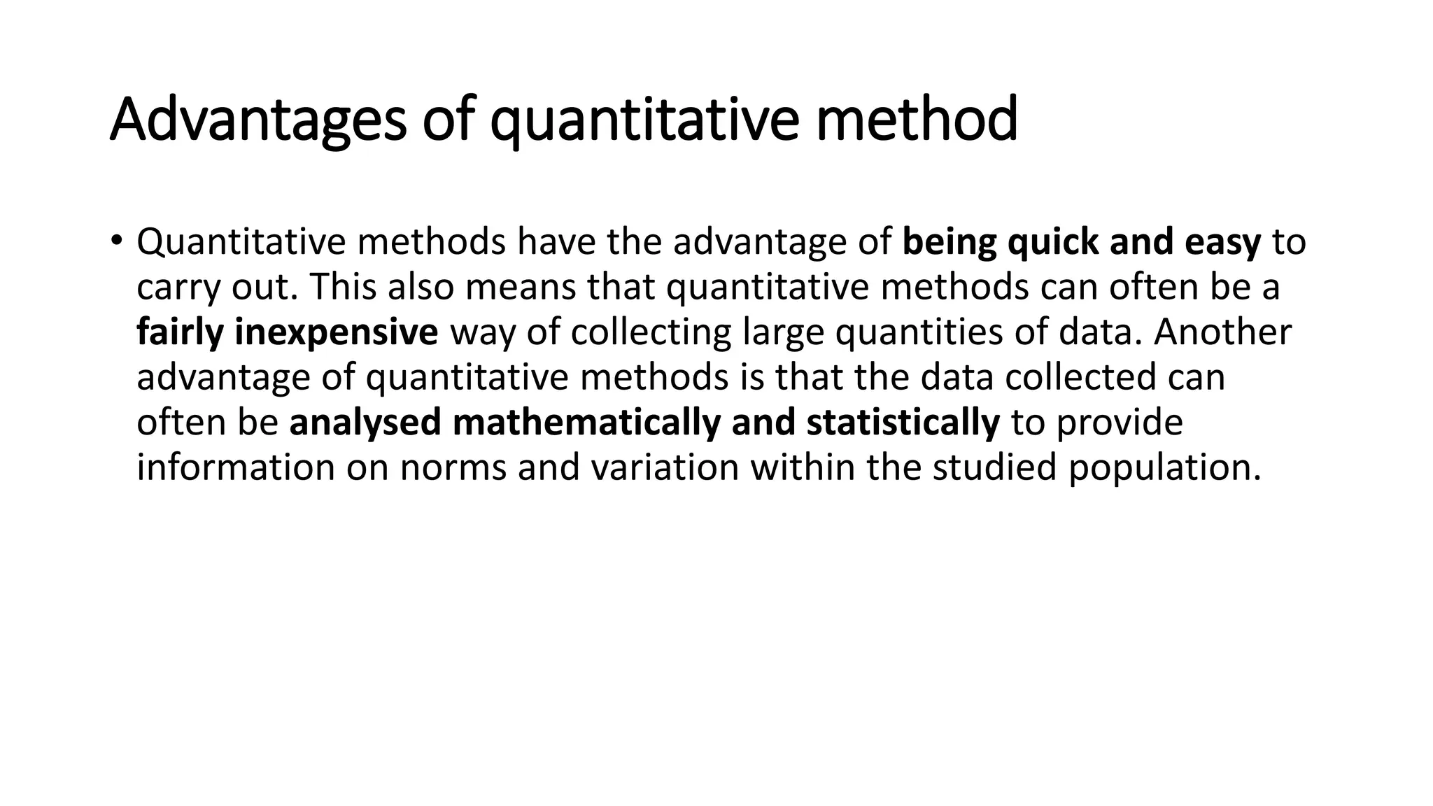 Advantages of quantitative method
• Quantitative methods have the advantage of being quick and easy to
carry out. This also means that quantitative methods can often be a
fairly inexpensive way of collecting large quantities of data. Another
advantage of quantitative methods is that the data collected can
often be analysed mathematically and statistically to provide
information on norms and variation within the studied population.
 