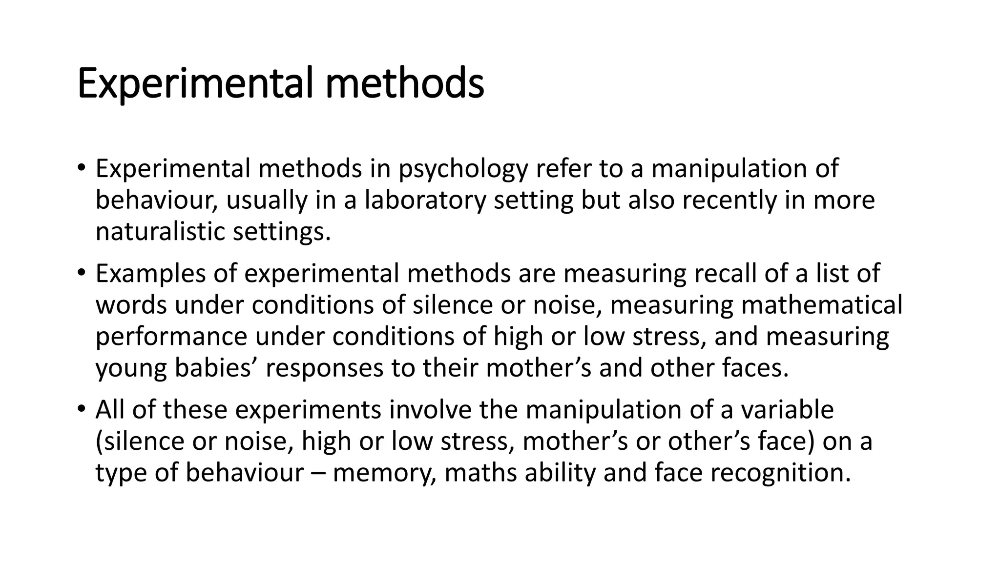 Experimental methods
• Experimental methods in psychology refer to a manipulation of
behaviour, usually in a laboratory setting but also recently in more
naturalistic settings.
• Examples of experimental methods are measuring recall of a list of
words under conditions of silence or noise, measuring mathematical
performance under conditions of high or low stress, and measuring
young babies’ responses to their mother’s and other faces.
• All of these experiments involve the manipulation of a variable
(silence or noise, high or low stress, mother’s or other’s face) on a
type of behaviour – memory, maths ability and face recognition.
 