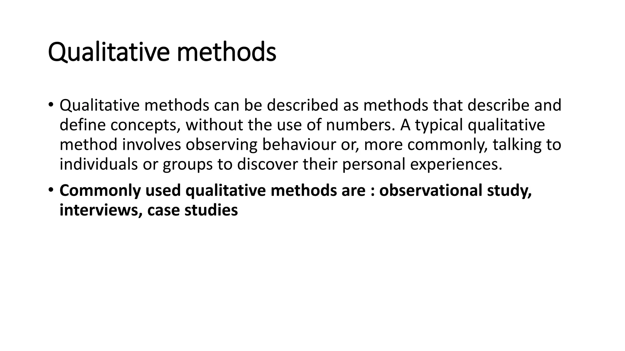Qualitative methods
• Qualitative methods can be described as methods that describe and
define concepts, without the use of numbers. A typical qualitative
method involves observing behaviour or, more commonly, talking to
individuals or groups to discover their personal experiences.
• Commonly used qualitative methods are : observational study,
interviews, case studies
 