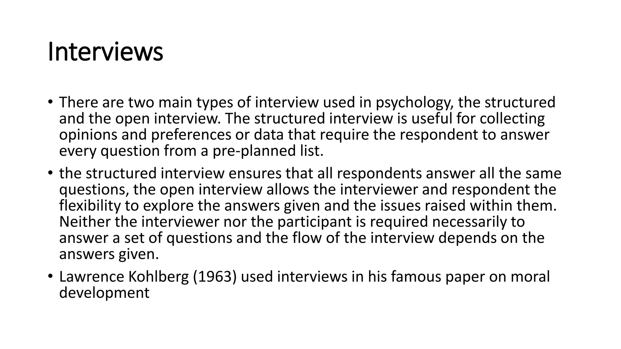 Interviews
• There are two main types of interview used in psychology, the structured
and the open interview. The structured interview is useful for collecting
opinions and preferences or data that require the respondent to answer
every question from a pre-planned list.
• the structured interview ensures that all respondents answer all the same
questions, the open interview allows the interviewer and respondent the
flexibility to explore the answers given and the issues raised within them.
Neither the interviewer nor the participant is required necessarily to
answer a set of questions and the flow of the interview depends on the
answers given.
• Lawrence Kohlberg (1963) used interviews in his famous paper on moral
development
 