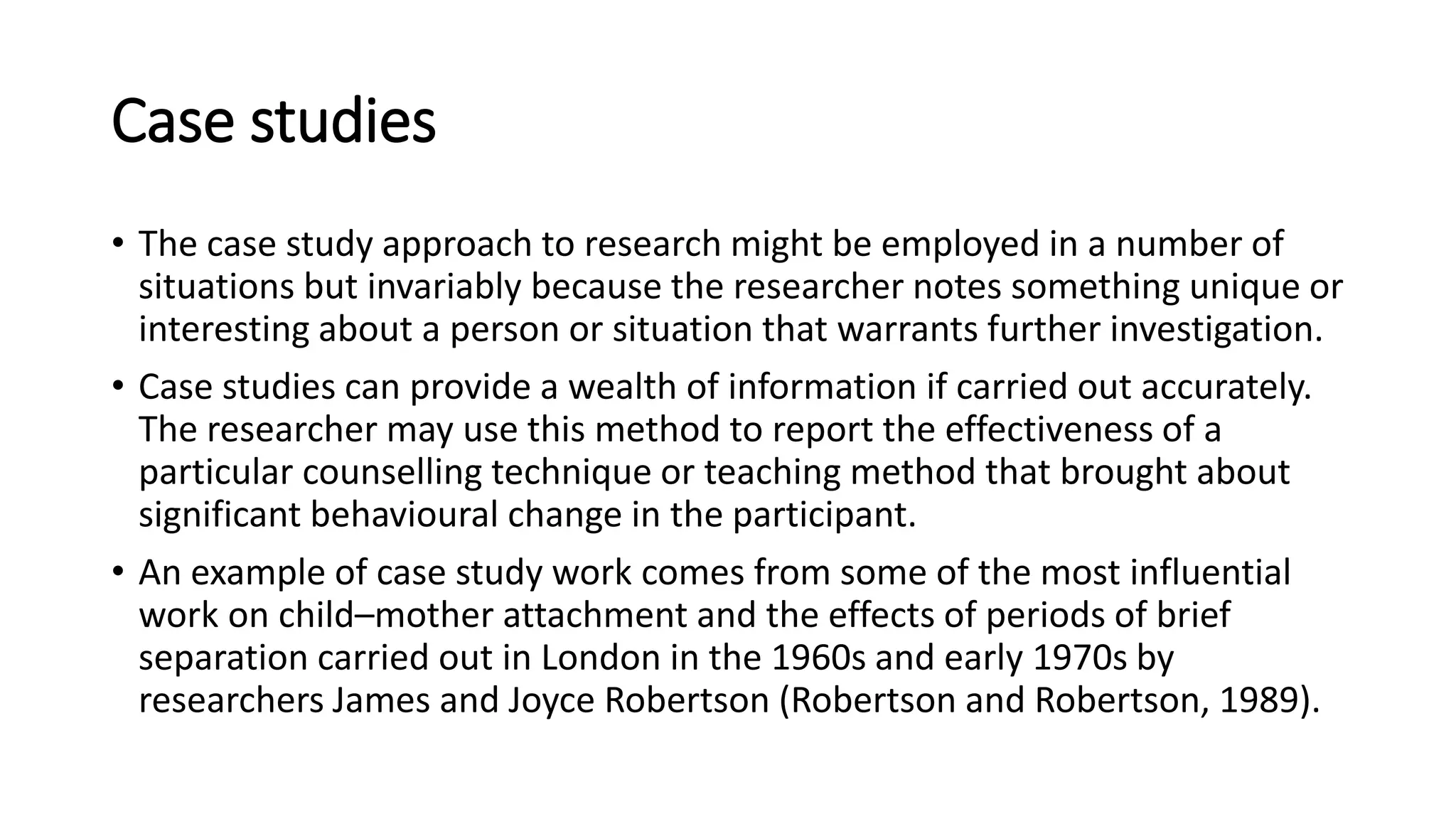 Case studies
• The case study approach to research might be employed in a number of
situations but invariably because the researcher notes something unique or
interesting about a person or situation that warrants further investigation.
• Case studies can provide a wealth of information if carried out accurately.
The researcher may use this method to report the effectiveness of a
particular counselling technique or teaching method that brought about
significant behavioural change in the participant.
• An example of case study work comes from some of the most influential
work on child–mother attachment and the effects of periods of brief
separation carried out in London in the 1960s and early 1970s by
researchers James and Joyce Robertson (Robertson and Robertson, 1989).
 