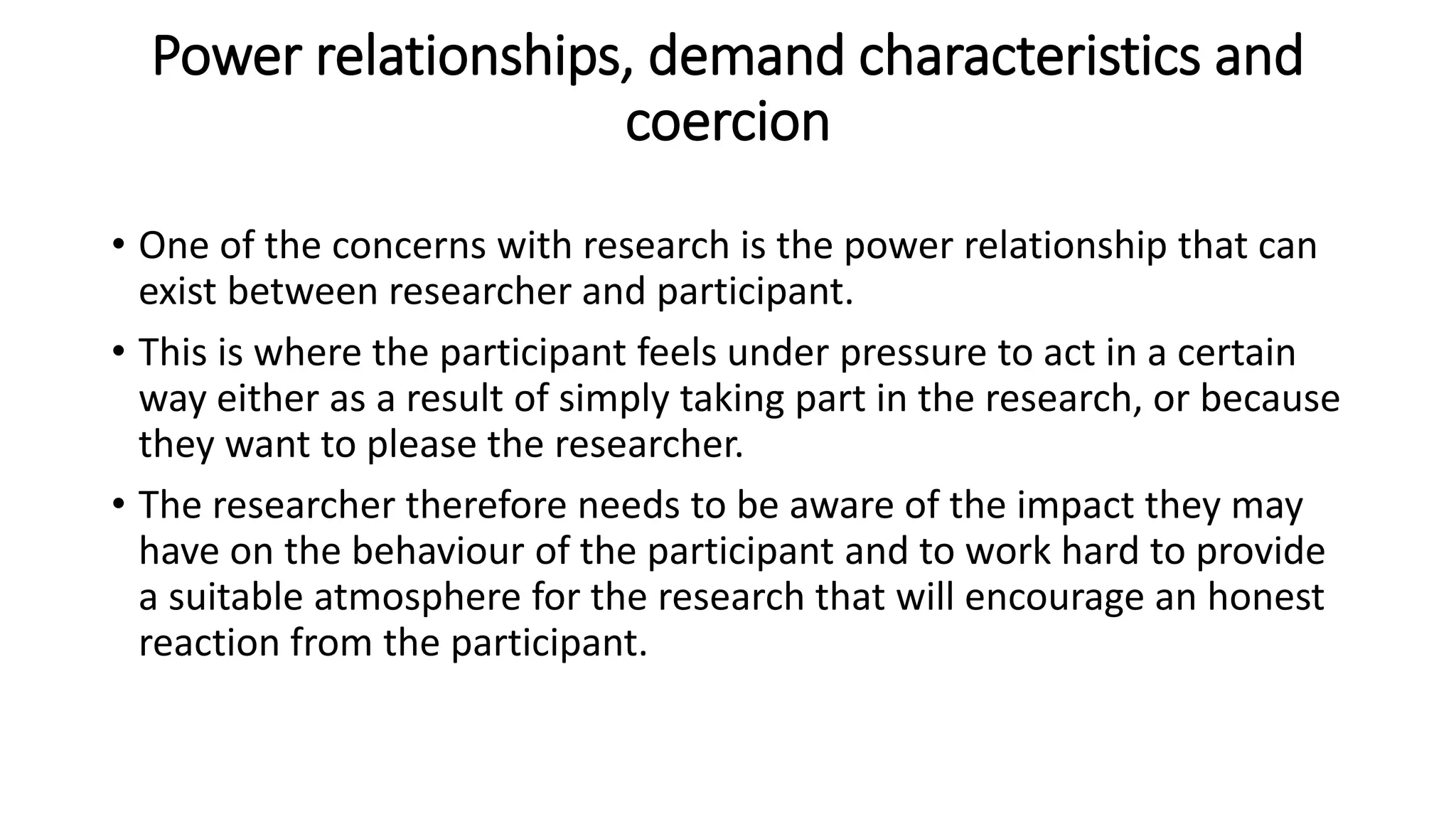 Power relationships, demand characteristics and
coercion
• One of the concerns with research is the power relationship that can
exist between researcher and participant.
• This is where the participant feels under pressure to act in a certain
way either as a result of simply taking part in the research, or because
they want to please the researcher.
• The researcher therefore needs to be aware of the impact they may
have on the behaviour of the participant and to work hard to provide
a suitable atmosphere for the research that will encourage an honest
reaction from the participant.
 