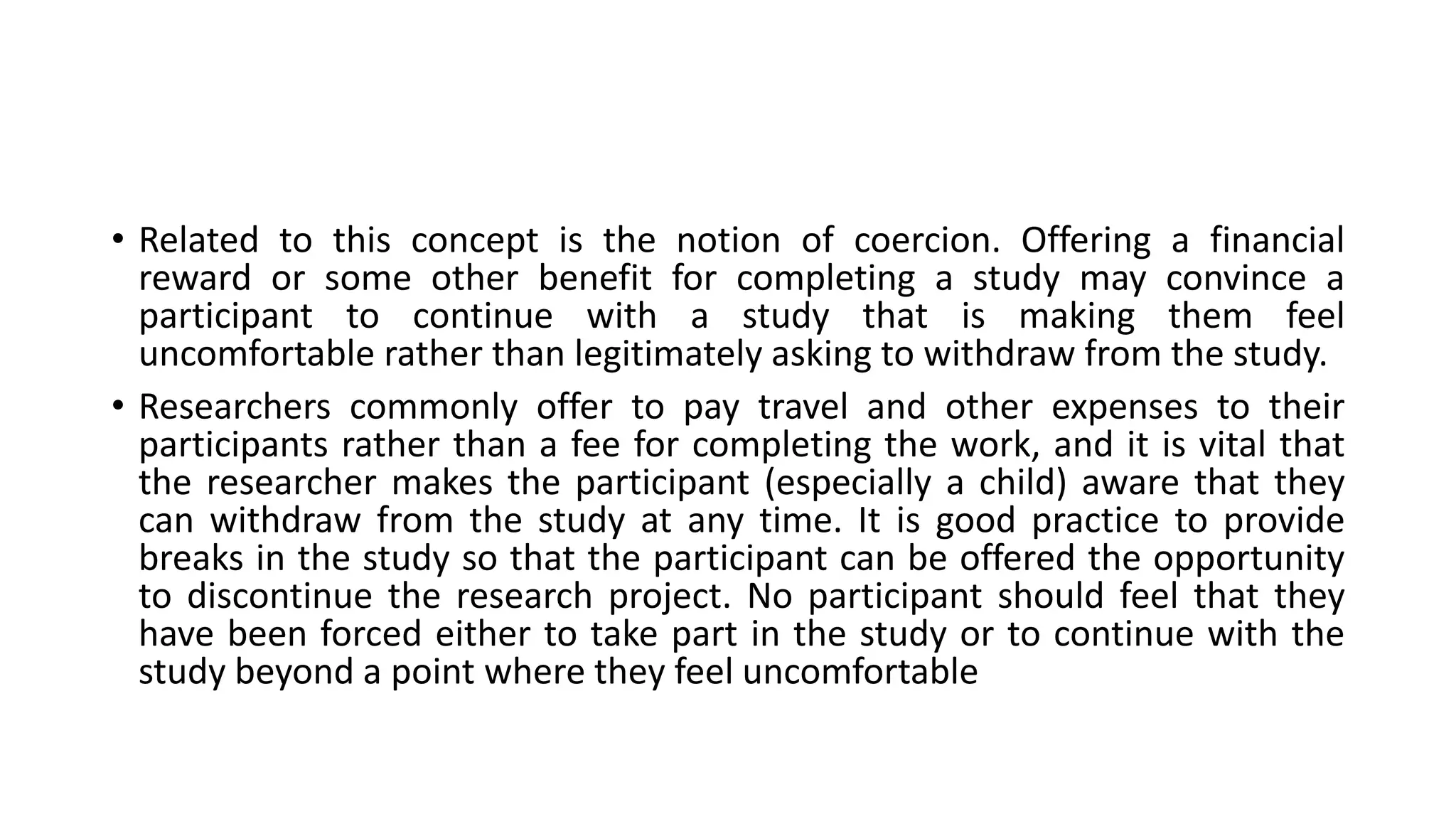 • Related to this concept is the notion of coercion. Offering a financial
reward or some other benefit for completing a study may convince a
participant to continue with a study that is making them feel
uncomfortable rather than legitimately asking to withdraw from the study.
• Researchers commonly offer to pay travel and other expenses to their
participants rather than a fee for completing the work, and it is vital that
the researcher makes the participant (especially a child) aware that they
can withdraw from the study at any time. It is good practice to provide
breaks in the study so that the participant can be offered the opportunity
to discontinue the research project. No participant should feel that they
have been forced either to take part in the study or to continue with the
study beyond a point where they feel uncomfortable
 