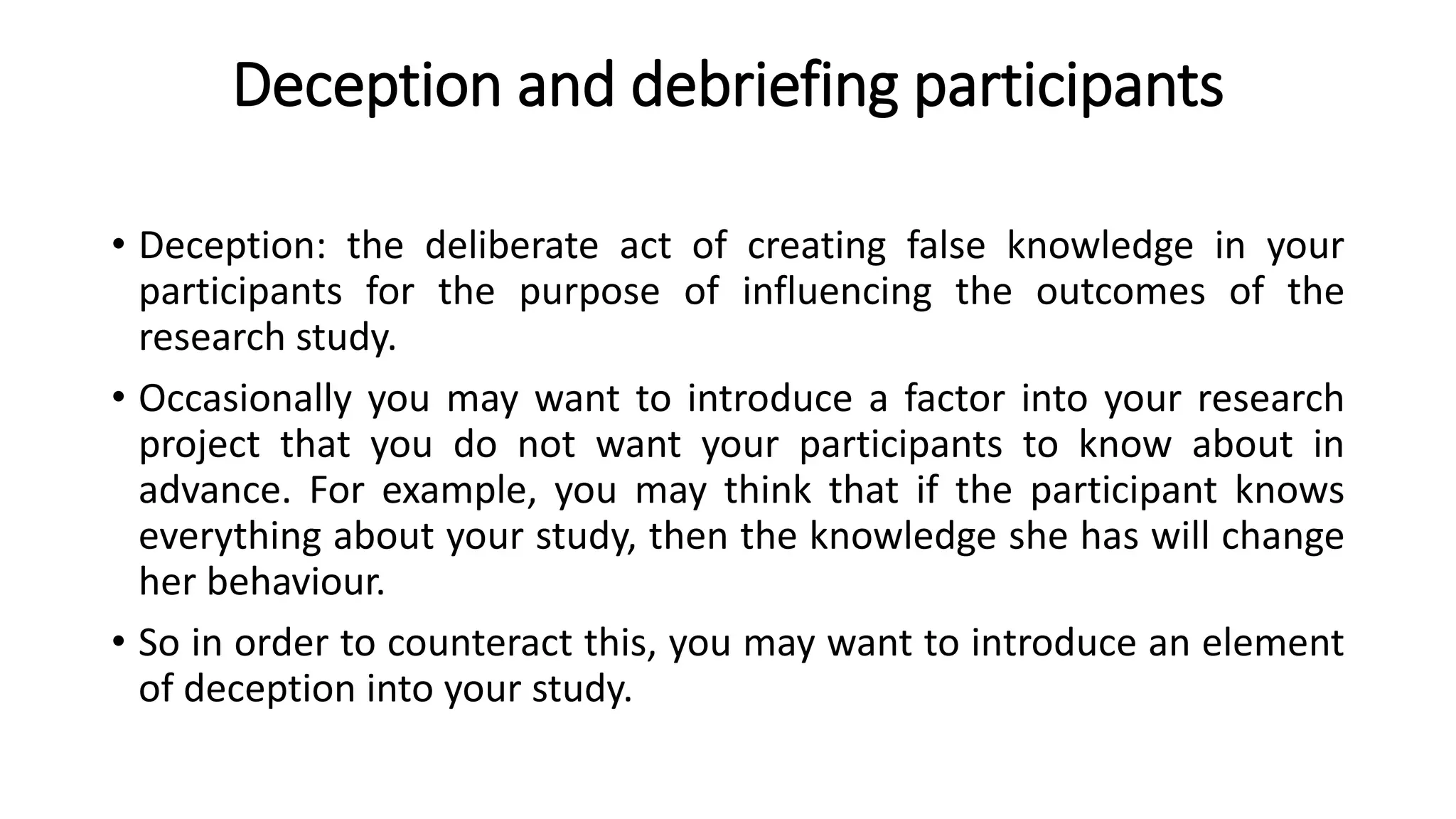 Deception and debriefing participants
• Deception: the deliberate act of creating false knowledge in your
participants for the purpose of influencing the outcomes of the
research study.
• Occasionally you may want to introduce a factor into your research
project that you do not want your participants to know about in
advance. For example, you may think that if the participant knows
everything about your study, then the knowledge she has will change
her behaviour.
• So in order to counteract this, you may want to introduce an element
of deception into your study.
 
