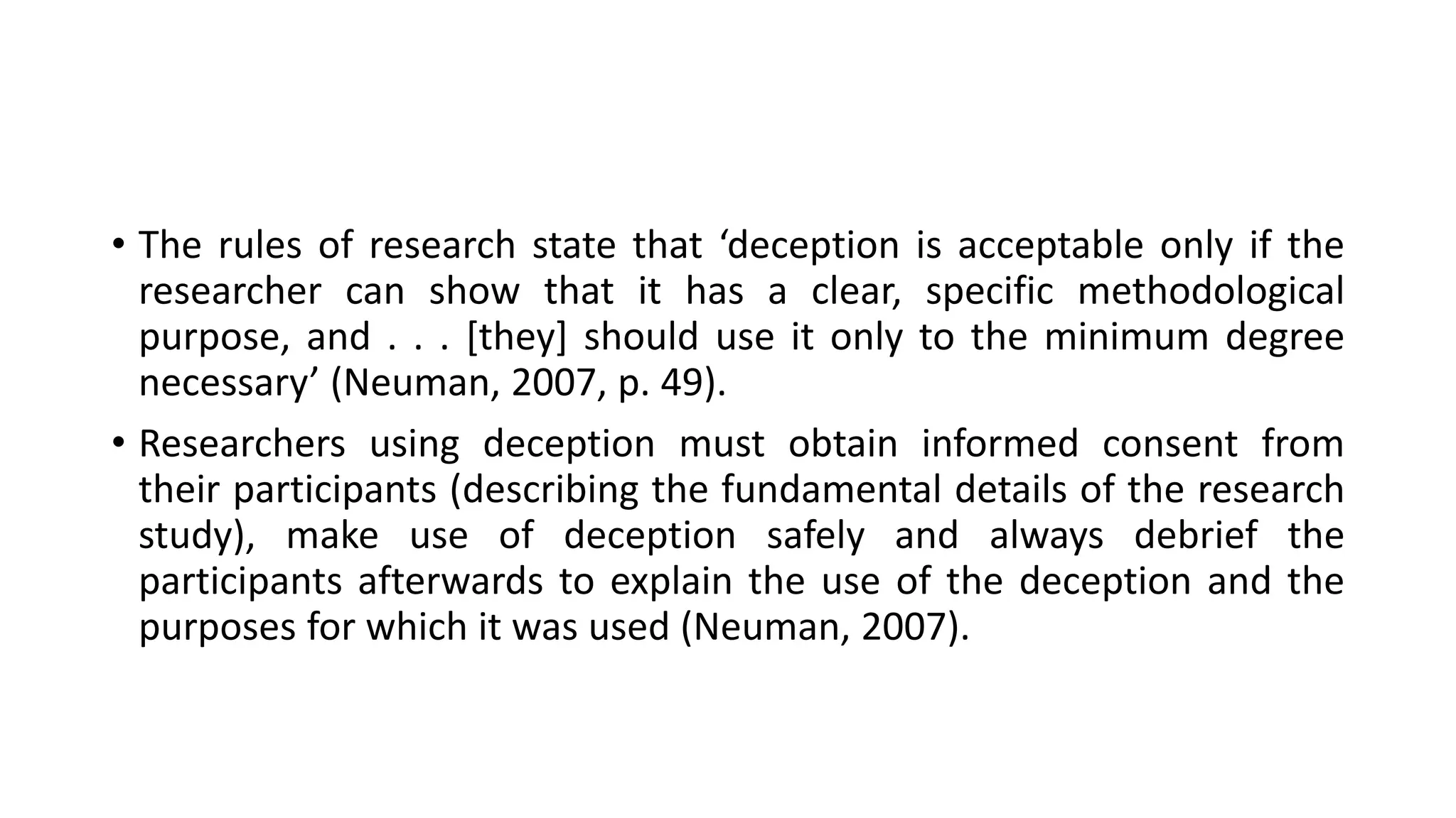 • The rules of research state that ‘deception is acceptable only if the
researcher can show that it has a clear, specific methodological
purpose, and . . . [they] should use it only to the minimum degree
necessary’ (Neuman, 2007, p. 49).
• Researchers using deception must obtain informed consent from
their participants (describing the fundamental details of the research
study), make use of deception safely and always debrief the
participants afterwards to explain the use of the deception and the
purposes for which it was used (Neuman, 2007).
 