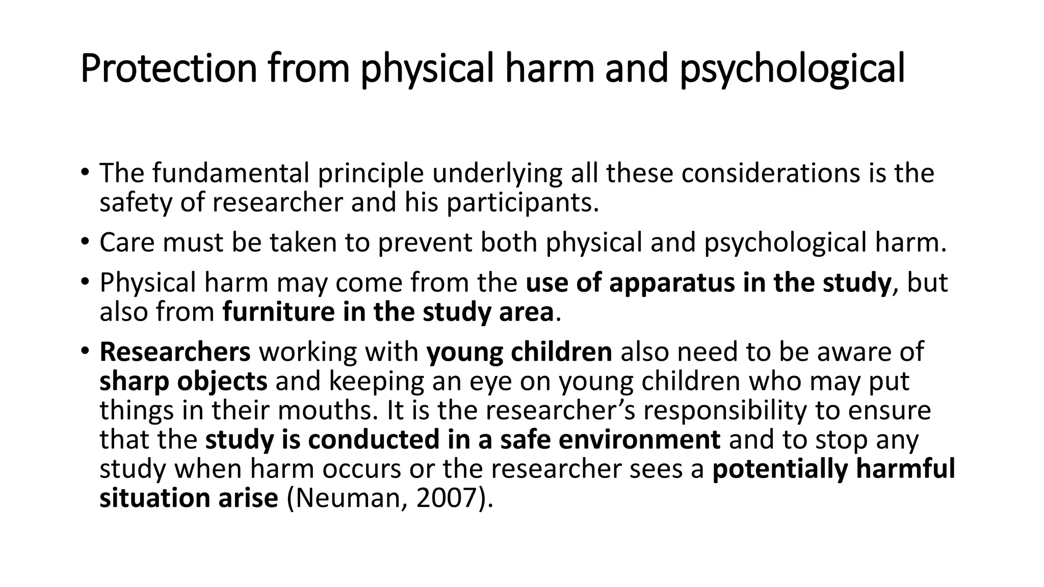Protection from physical harm and psychological
• The fundamental principle underlying all these considerations is the
safety of researcher and his participants.
• Care must be taken to prevent both physical and psychological harm.
• Physical harm may come from the use of apparatus in the study, but
also from furniture in the study area.
• Researchers working with young children also need to be aware of
sharp objects and keeping an eye on young children who may put
things in their mouths. It is the researcher’s responsibility to ensure
that the study is conducted in a safe environment and to stop any
study when harm occurs or the researcher sees a potentially harmful
situation arise (Neuman, 2007).
 