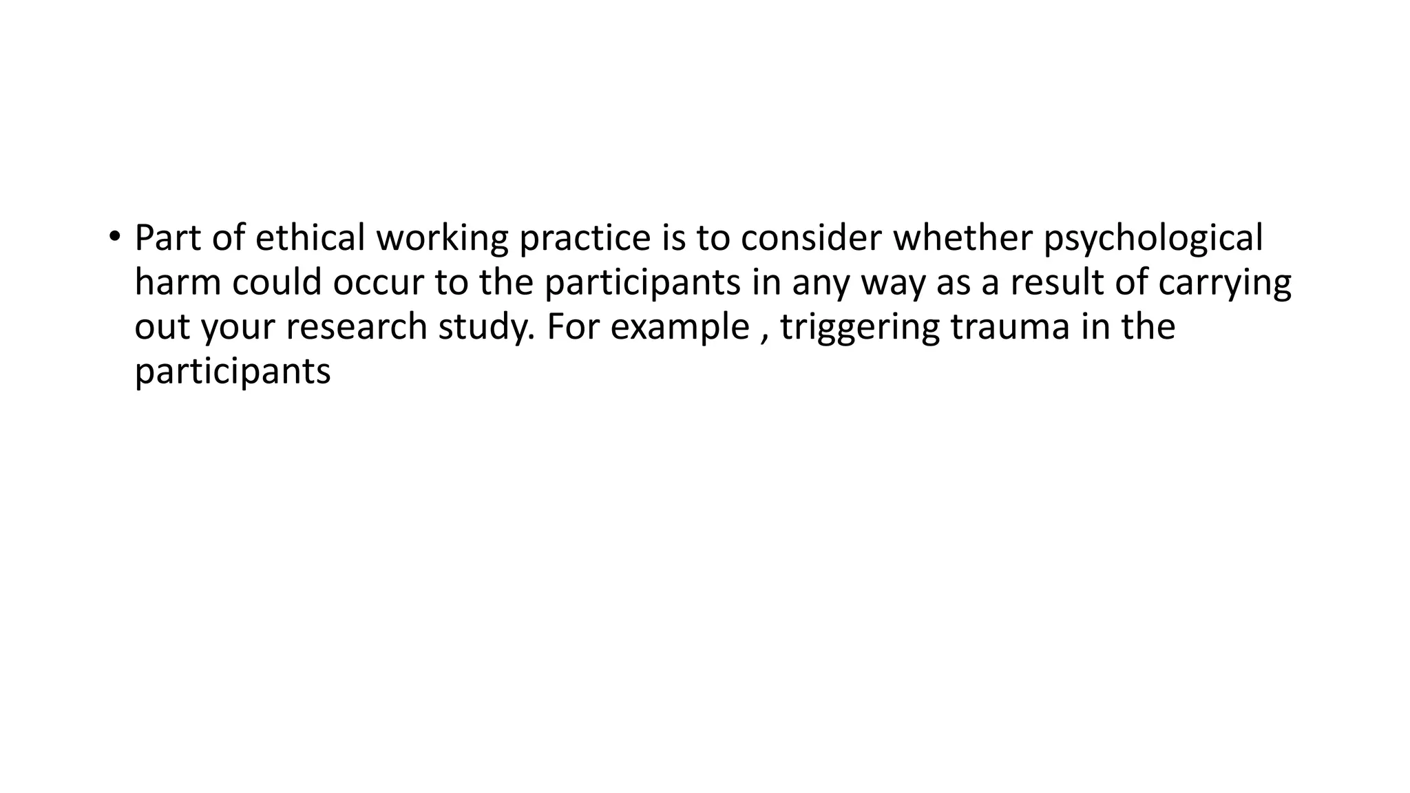 • Part of ethical working practice is to consider whether psychological
harm could occur to the participants in any way as a result of carrying
out your research study. For example , triggering trauma in the
participants
 