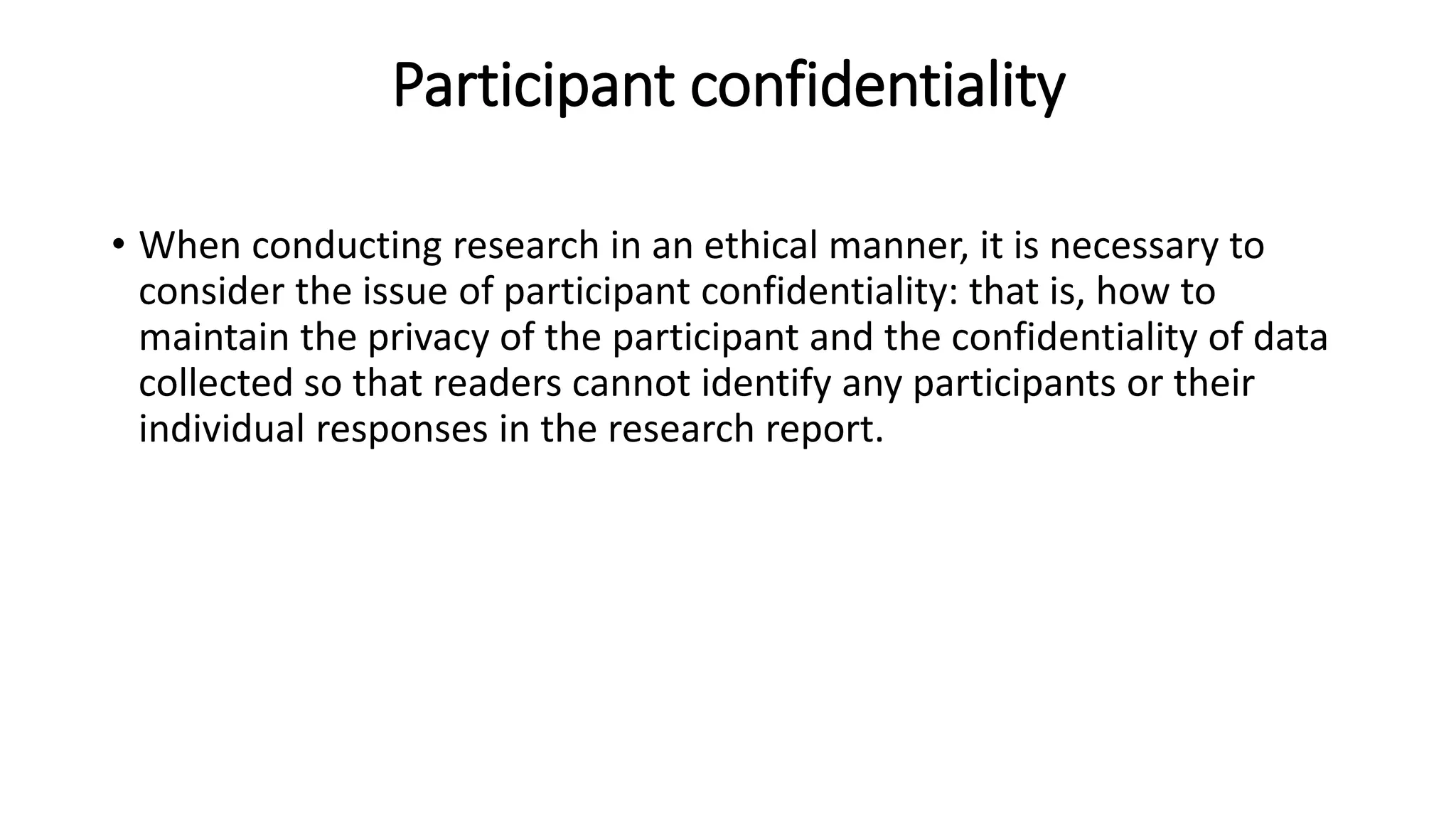Participant confidentiality
• When conducting research in an ethical manner, it is necessary to
consider the issue of participant confidentiality: that is, how to
maintain the privacy of the participant and the confidentiality of data
collected so that readers cannot identify any participants or their
individual responses in the research report.
 
