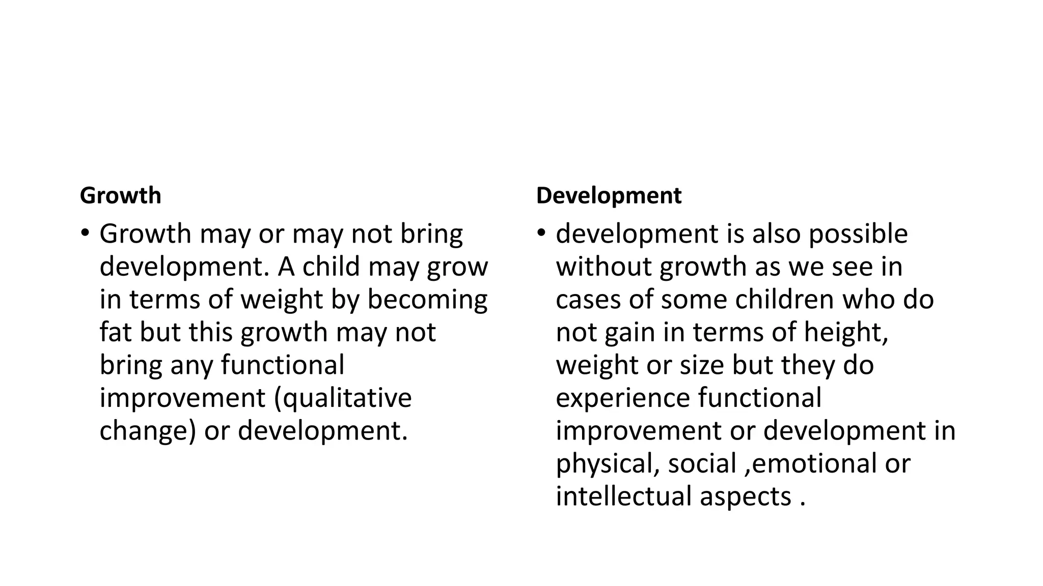 Growth
• Growth may or may not bring
development. A child may grow
in terms of weight by becoming
fat but this growth may not
bring any functional
improvement (qualitative
change) or development.
Development
• development is also possible
without growth as we see in
cases of some children who do
not gain in terms of height,
weight or size but they do
experience functional
improvement or development in
physical, social ,emotional or
intellectual aspects .
 
