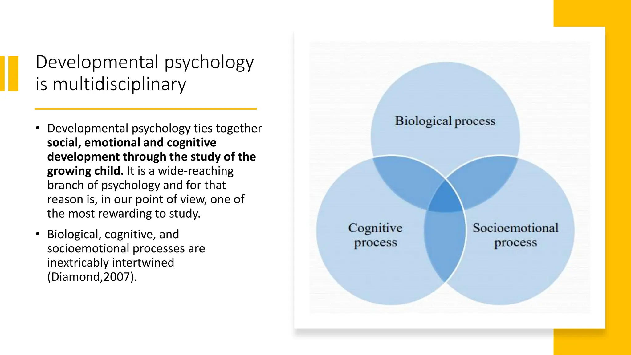 Developmental psychology
is multidisciplinary
• Developmental psychology ties together
social, emotional and cognitive
development through the study of the
growing child. It is a wide-reaching
branch of psychology and for that
reason is, in our point of view, one of
the most rewarding to study.
• Biological, cognitive, and
socioemotional processes are
inextricably intertwined
(Diamond,2007).
 