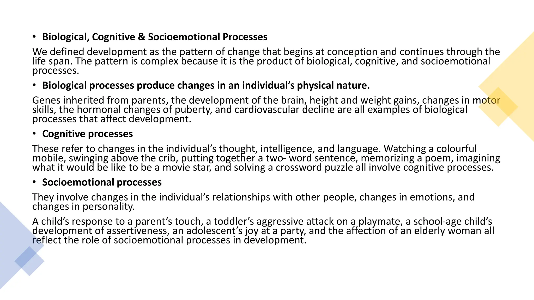 • Biological, Cognitive & Socioemotional Processes
We defined development as the pattern of change that begins at conception and continues through the
life span. The pattern is complex because it is the product of biological, cognitive, and socioemotional
processes.
• Biological processes produce changes in an individual’s physical nature.
Genes inherited from parents, the development of the brain, height and weight gains, changes in motor
skills, the hormonal changes of puberty, and cardiovascular decline are all examples of biological
processes that affect development.
• Cognitive processes
These refer to changes in the individual’s thought, intelligence, and language. Watching a colourful
mobile, swinging above the crib, putting together a two- word sentence, memorizing a poem, imagining
what it would be like to be a movie star, and solving a crossword puzzle all involve cognitive processes.
• Socioemotional processes
They involve changes in the individual’s relationships with other people, changes in emotions, and
changes in personality.
A child’s response to a parent’s touch, a toddler’s aggressive attack on a playmate, a school-age child’s
development of assertiveness, an adolescent’s joy at a party, and the affection of an elderly woman all
reflect the role of socioemotional processes in development.
 